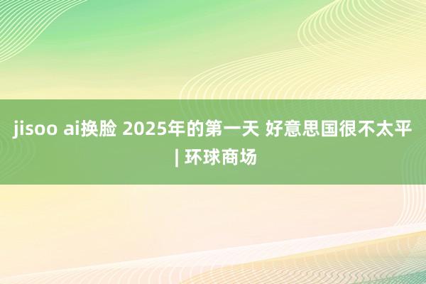 jisoo ai换脸 2025年的第一天 好意思国很不太平 | 环球商场