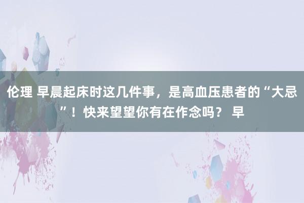 伦理 早晨起床时这几件事，是高血压患者的“大忌”！快来望望你有在作念吗？ 早