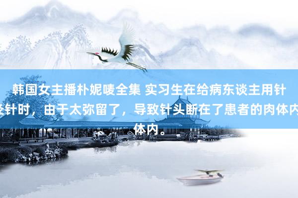 韩国女主播朴妮唛全集 实习生在给病东谈主用针灸针时，由于太弥留了，导致针头断在了患者的肉体内。