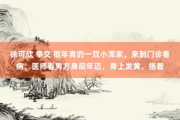 徐可欣 拳交 很年青的一双小浑家，来到门诊看病，医师看男方身段年迈，身上发黄，捂着