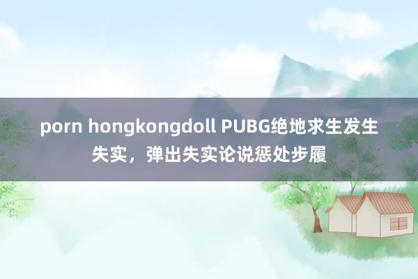 porn hongkongdoll PUBG绝地求生发生失实，弹出失实论说惩处步履