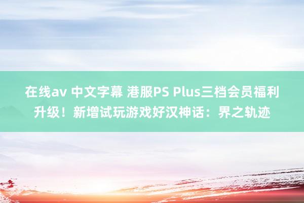 在线av 中文字幕 港服PS Plus三档会员福利升级！新增试玩游戏好汉神话：界之轨迹