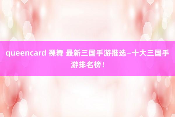 queencard 裸舞 最新三国手游推选—十大三国手游排名榜！