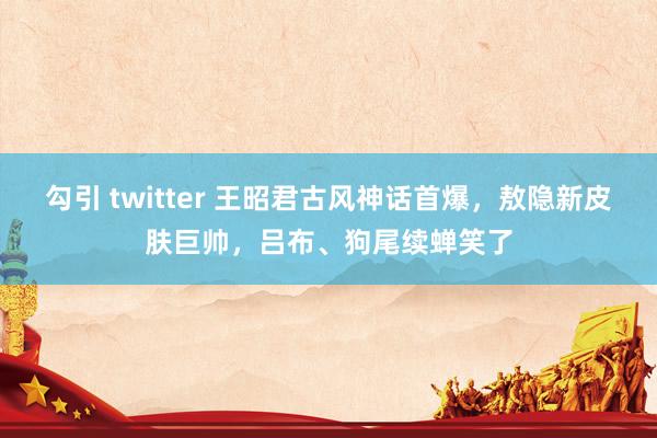 勾引 twitter 王昭君古风神话首爆，敖隐新皮肤巨帅，吕布、狗尾续蝉笑了