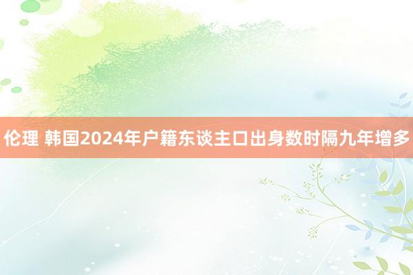 伦理 韩国2024年户籍东谈主口出身数时隔九年增多