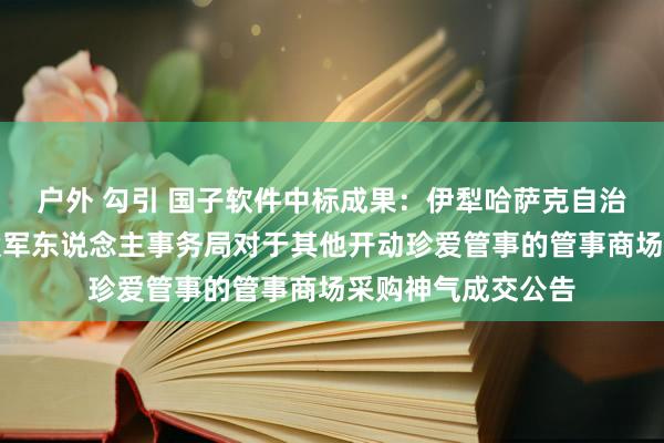 户外 勾引 国子软件中标成果：伊犁哈萨克自治州阿勒泰地区退役军东说念主事务局对于其他开动珍爱管事的管事商场采购神气成交公告