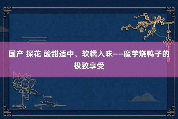 国产 探花 酸甜适中、软糯入味——魔芋烧鸭子的极致享受