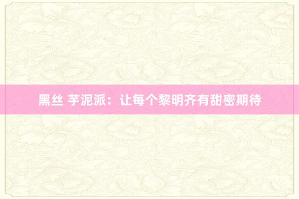 黑丝 芋泥派：让每个黎明齐有甜密期待