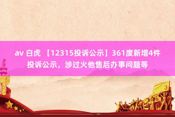 av 白虎 【12315投诉公示】361度新增4件投诉公示，涉过火他售后办事问题等