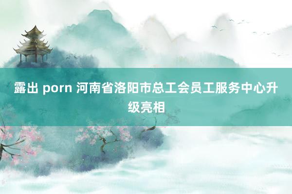 露出 porn 河南省洛阳市总工会员工服务中心升级亮相