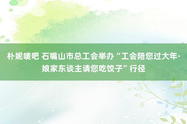 朴妮唛吧 石嘴山市总工会举办“工会陪您过大年·娘家东谈主请您吃饺子”行径