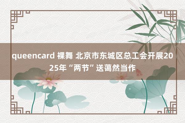 queencard 裸舞 北京市东城区总工会开展2025年“两节”送蔼然当作
