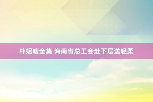 朴妮唛全集 海南省总工会赴下层送轻柔