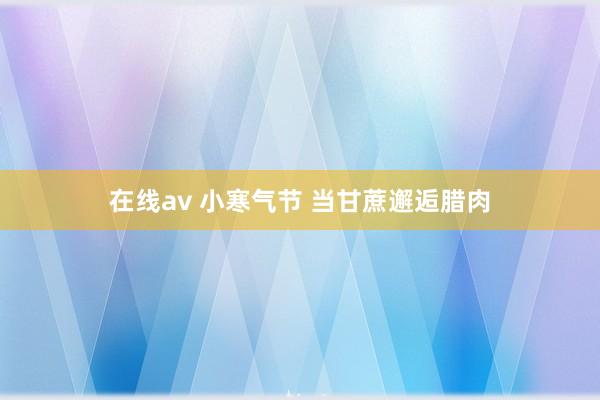 在线av 小寒气节 当甘蔗邂逅腊肉