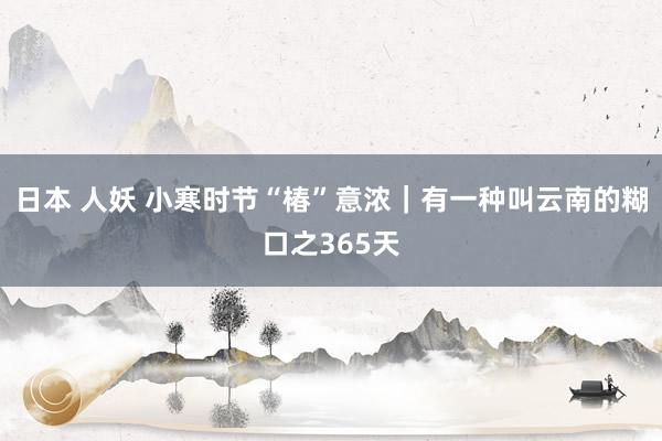 日本 人妖 小寒时节“椿”意浓｜有一种叫云南的糊口之365天