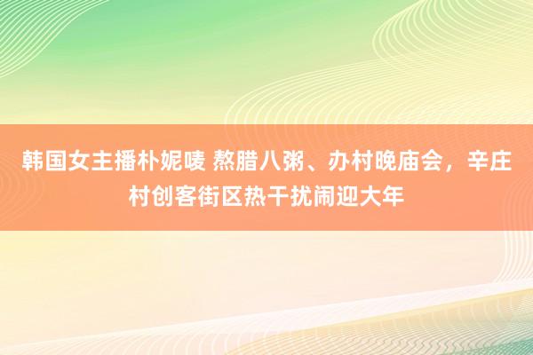 韩国女主播朴妮唛 熬腊八粥、办村晚庙会，辛庄村创客街区热干扰闹迎大年