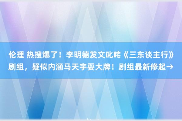 伦理 热搜爆了！李明德发文叱咤《三东谈主行》剧组，疑似内涵马天宇耍大牌！剧组最新修起→