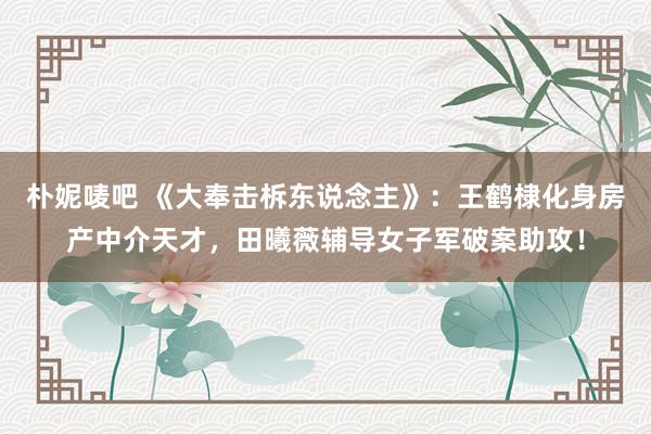 朴妮唛吧 《大奉击柝东说念主》：王鹤棣化身房产中介天才，田曦薇辅导女子军破案助攻！