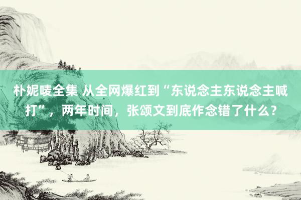 朴妮唛全集 从全网爆红到“东说念主东说念主喊打”，两年时间，张颂文到底作念错了什么？