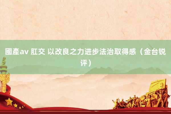 國產av 肛交 以改良之力进步法治取得感（金台锐评）