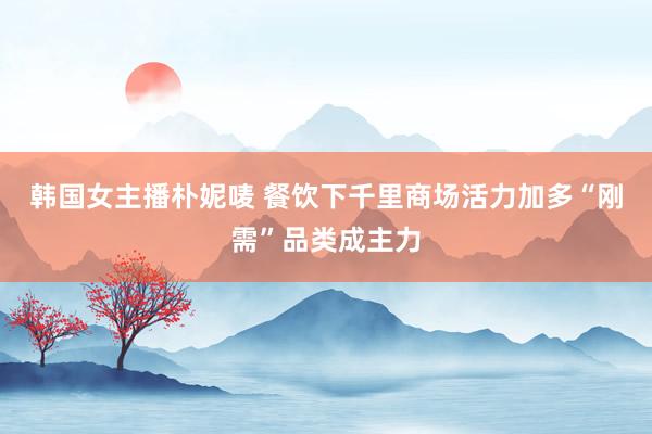 韩国女主播朴妮唛 餐饮下千里商场活力加多“刚需”品类成主力