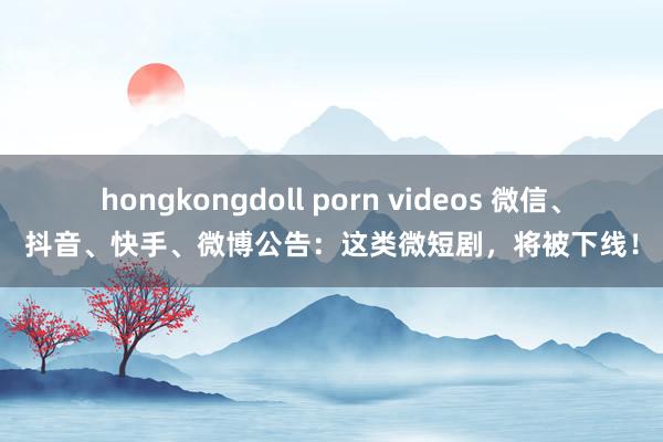 hongkongdoll porn videos 微信、抖音、快手、微博公告：这类微短剧，将被下线！