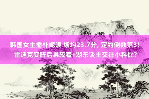 韩国女主播朴妮唛 场均23.7分， 定约倒数第3! 雷迪克变阵后果较着+湖东谈主交往小科比?