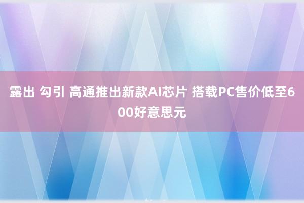 露出 勾引 高通推出新款AI芯片 搭载PC售价低至600好意思元