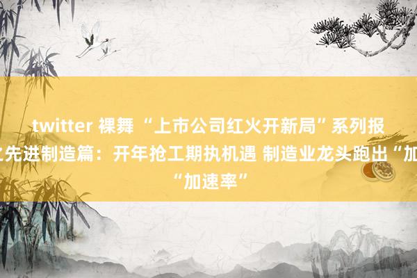 twitter 裸舞 “上市公司红火开新局”系列报说念之先进制造篇：开年抢工期执机遇 制造业龙头跑出“加速率”