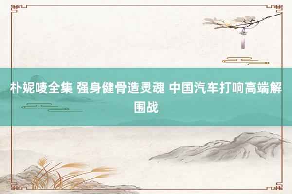 朴妮唛全集 强身健骨造灵魂 中国汽车打响高端解围战