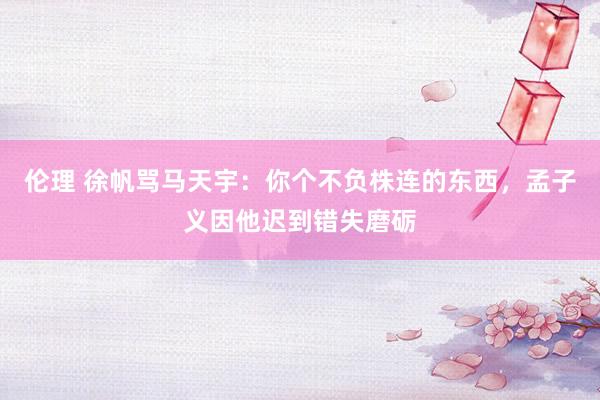 伦理 徐帆骂马天宇：你个不负株连的东西，孟子义因他迟到错失磨砺