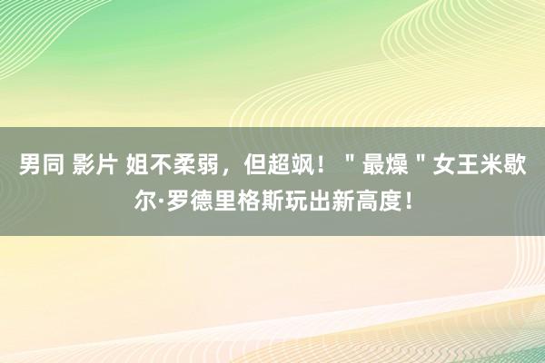 男同 影片 姐不柔弱，但超飒！＂最燥＂女王米歇尔·罗德里格斯玩出新高度！