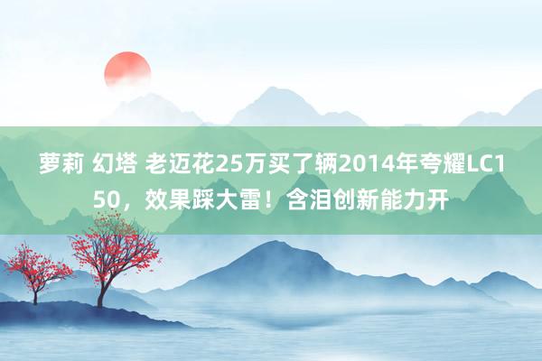 萝莉 幻塔 老迈花25万买了辆2014年夸耀LC150，效果踩大雷！含泪创新能力开