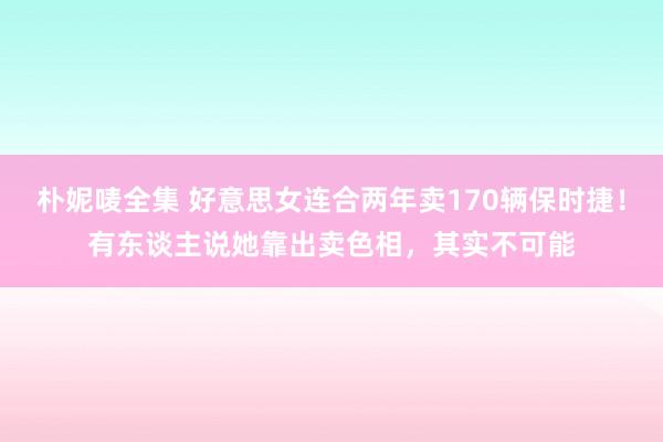 朴妮唛全集 好意思女连合两年卖170辆保时捷！有东谈主说她靠出卖色相，其实不可能