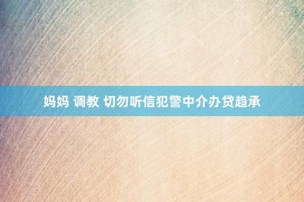 妈妈 调教 切勿听信犯警中介办贷趋承