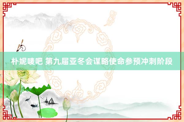 朴妮唛吧 第九届亚冬会谋略使命参预冲刺阶段