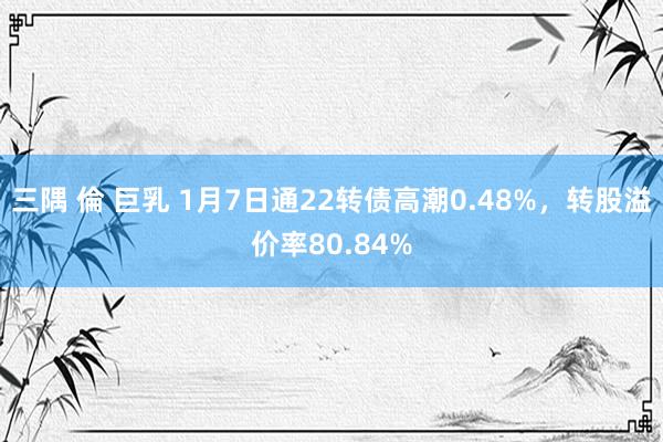 三隅 倫 巨乳 1月7日通22转债高潮0.48%，转股溢价率80.84%