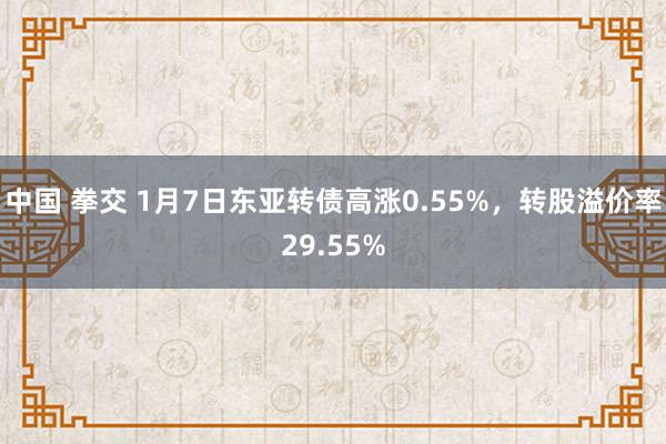中国 拳交 1月7日东亚转债高涨0.55%，转股溢价率29.55%