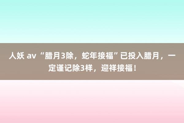 人妖 av “腊月3除，蛇年接福”已投入腊月，一定谨记除3样，迎祥接福！
