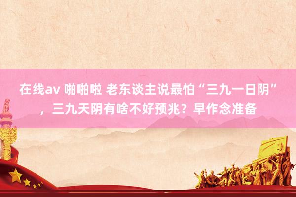 在线av 啪啪啦 老东谈主说最怕“三九一日阴”，三九天阴有啥不好预兆？早作念准备