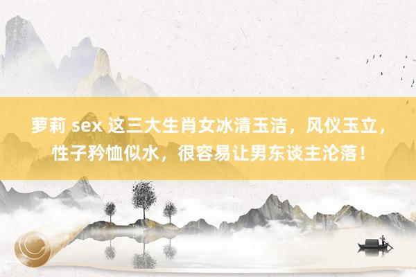 萝莉 sex 这三大生肖女冰清玉洁，风仪玉立，性子矜恤似水，很容易让男东谈主沦落！