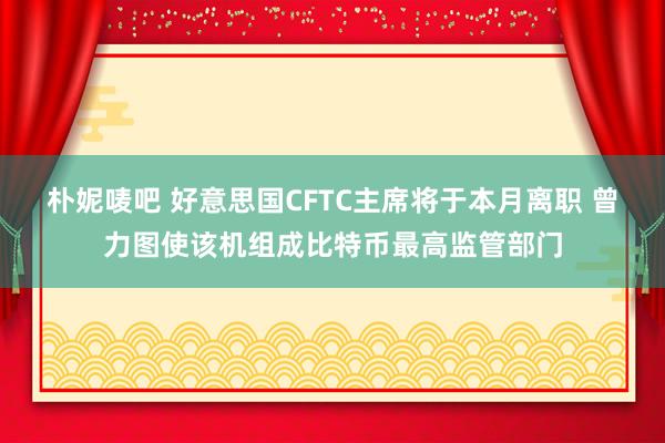 朴妮唛吧 好意思国CFTC主席将于本月离职 曾力图使该机组成比特币最高监管部门