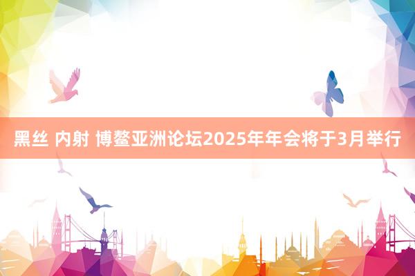 黑丝 内射 博鳌亚洲论坛2025年年会将于3月举行