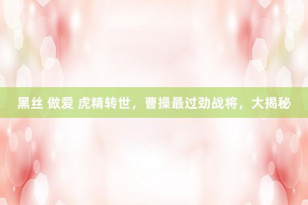 黑丝 做爱 虎精转世，曹操最过劲战将，大揭秘