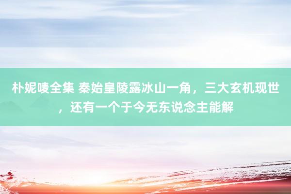 朴妮唛全集 秦始皇陵露冰山一角，三大玄机现世，还有一个于今无东说念主能解