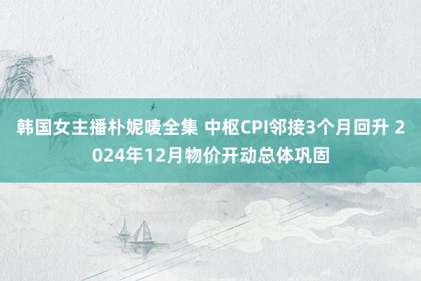 韩国女主播朴妮唛全集 中枢CPI邻接3个月回升 2024年12月物价开动总体巩固