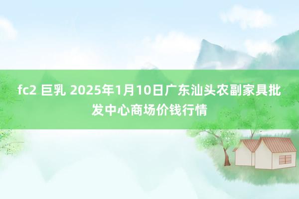 fc2 巨乳 2025年1月10日广东汕头农副家具批发中心商场价钱行情
