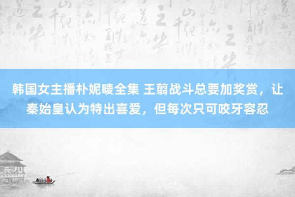 韩国女主播朴妮唛全集 王翦战斗总要加奖赏，让秦始皇认为特出喜爱，但每次只可咬牙容忍