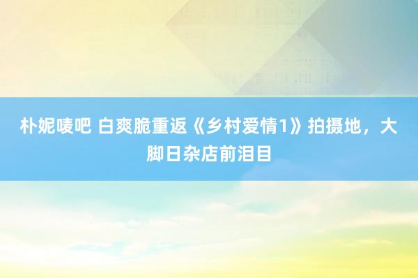 朴妮唛吧 白爽脆重返《乡村爱情1》拍摄地，大脚日杂店前泪目
