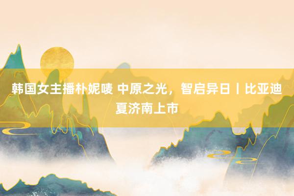 韩国女主播朴妮唛 中原之光，智启异日丨比亚迪夏济南上市